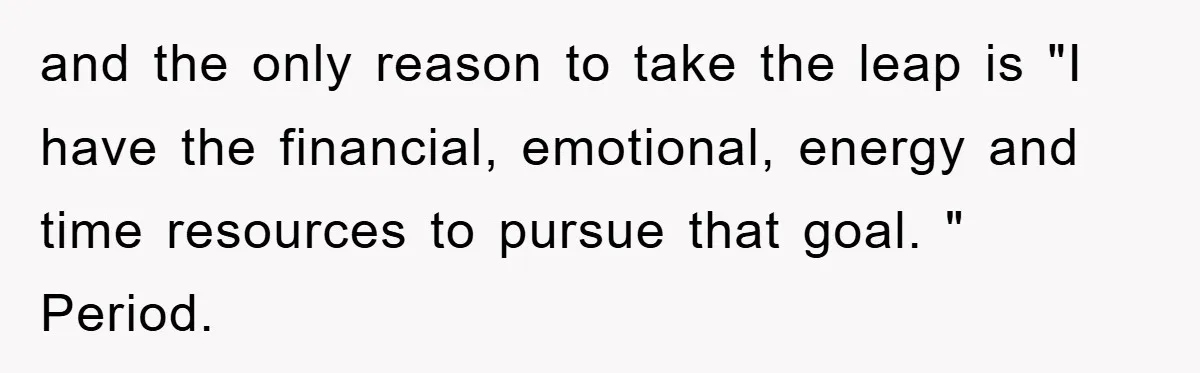 and the only reason to take the leap is "I have the financial, emotional, energy and time resources to pursue that goal. " Period.