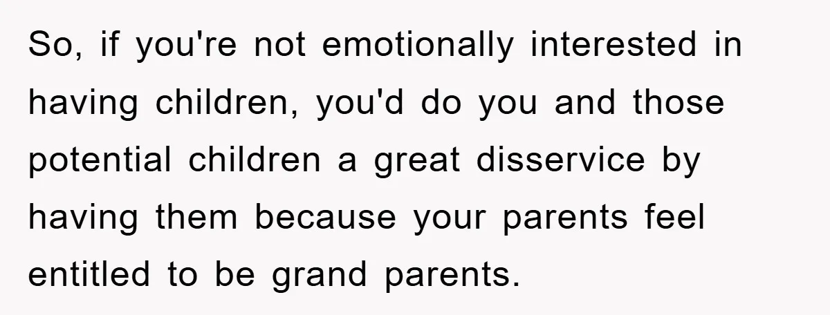 So, if you're not emotionally interested in having children, you'd do you and those potential children a great disservice by having them because your parents feel entitled to be grand...
