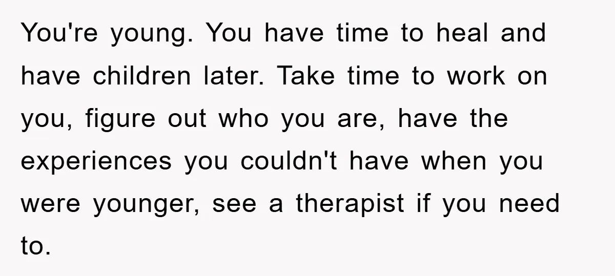 You're young. You have time to heal and have children later. Take time to work on you, figure out who you are, have the experiences you couldn't have when you...