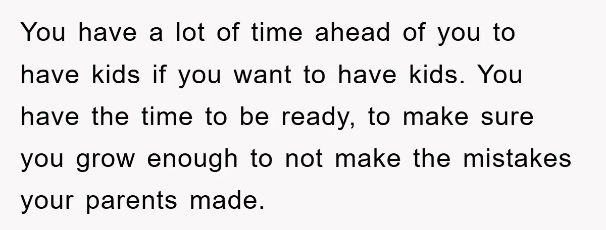 You have a lot of time ahead of you to have kids if you want to have kids. You have the time to be ready, to make sure you grow...