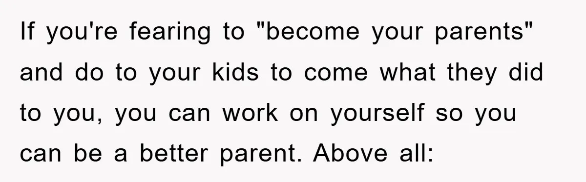 If you're fearing to "become your parents" and do to your kids to come what they did to you, you can work on yourself so you can be a better...