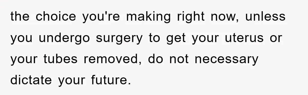 the choice you're making right now, unless you undergo surgery to get your uterus or your tubes removed, do not necessary dictate your future.
