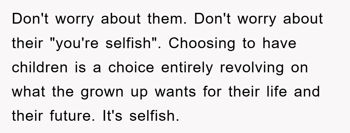Don't worry about them. Don't worry about their "you're selfish". Choosing to have children is a choice entirely revolving on what the grown up wants for their life and their...