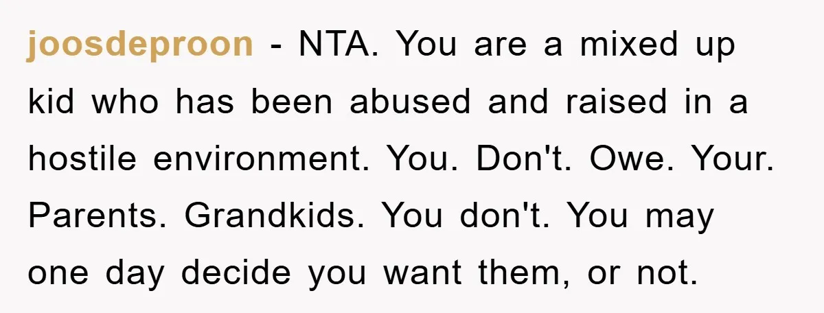 joosdeproon − NTA. You are a mixed up kid who has been abused and raised in a hostile environment. You. Don't. Owe. Your. Parents. Grandkids. You don't. You may one...