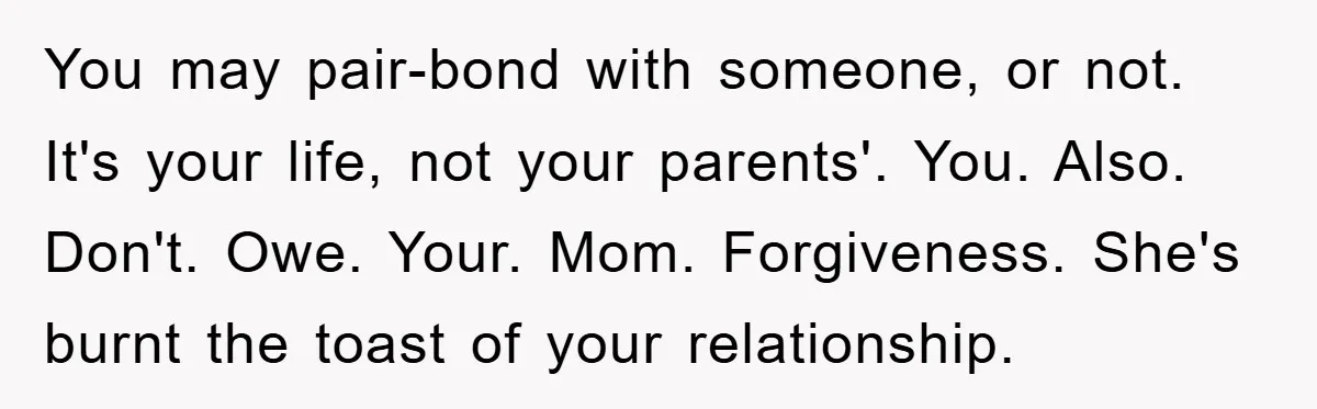 You may pair-bond with someone, or not. It's your life, not your parents'. You. Also. Don't. Owe. Your. Mom. Forgiveness. She's burnt the toast of your relationship.