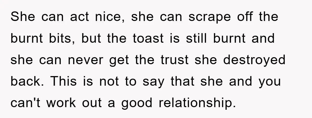 She can act nice, she can scrape off the burnt bits, but the toast is still burnt and she can never get the trust she destroyed back. This is not...