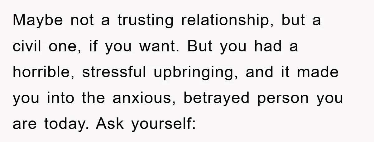 Maybe not a trusting relationship, but a civil one, if you want. But you had a horrible, stressful upbringing, and it made you into the anxious, betrayed person you are...