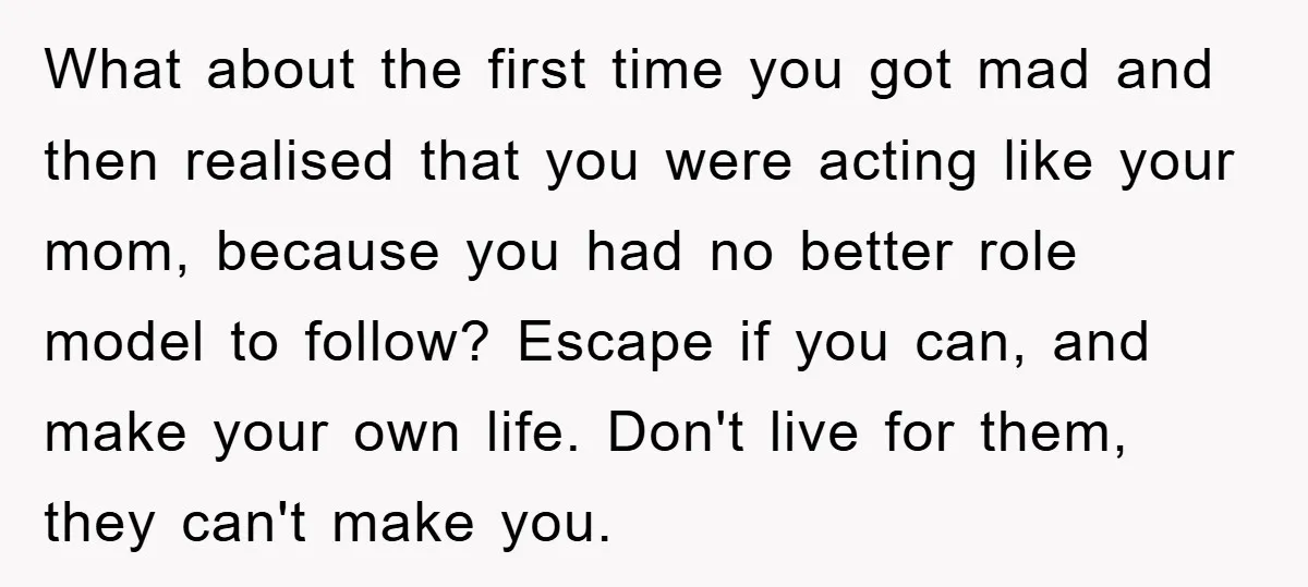 What about the first time you got mad and then realised that you were acting like your mom, because you had no better role model to follow? Escape if you...