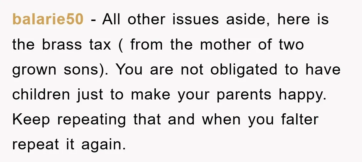 balarie50 − All other issues aside, here is the brass tax ( from the mother of two grown sons). You are not obligated to have children just to make your...