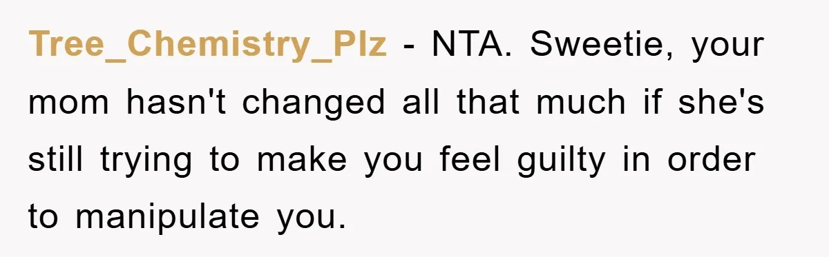 Tree_Chemistry_Plz − NTA. Sweetie, your mom hasn't changed all that much if she's still trying to make you feel guilty in order to manipulate you.