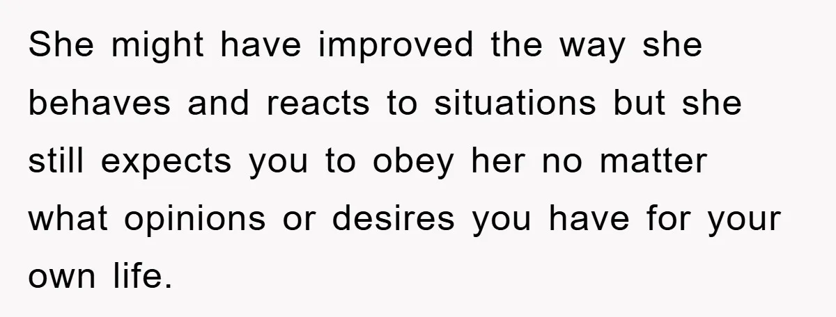 She might have improved the way she behaves and reacts to situations but she still expects you to obey her no matter what opinions or desires you have for your...