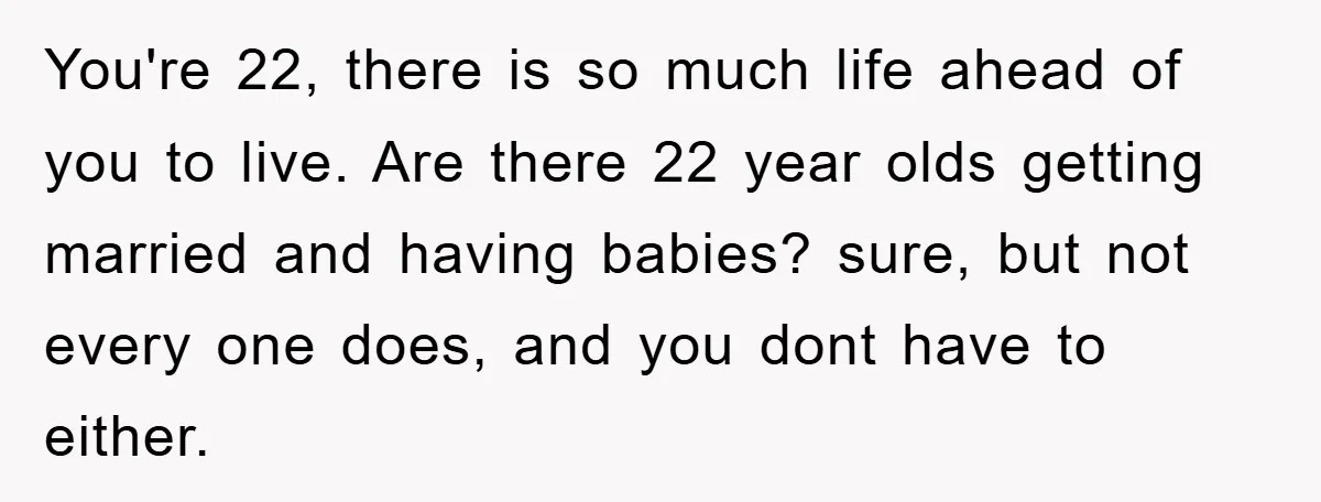 You're 22, there is so much life ahead of you to live. Are there 22 year olds getting married and having babies? sure, but not every one does, and you...