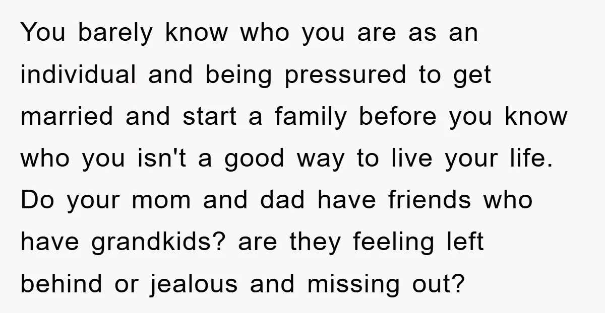 You barely know who you are as an individual and being pressured to get married and start a family before you know who you isn't a good way to live...
