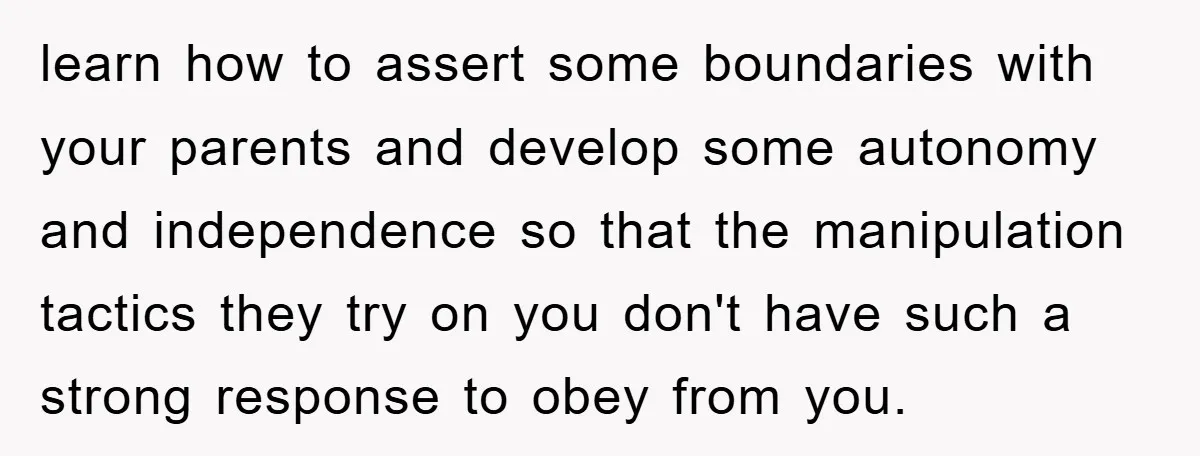 learn how to assert some boundaries with your parents and develop some autonomy and independence so that the manipulation tactics they try on you don't have such a strong response...