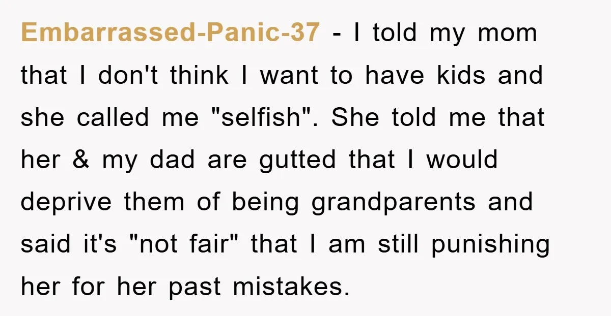 Embarrassed-Panic-37 − I told my mom that I don't think I want to have kids and she called me "selfish". She told me that her & my dad are gutted...