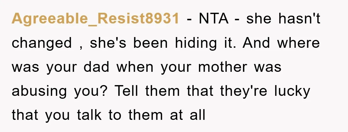 Agreeable_Resist8931 − NTA - she hasn't changed , she's been hiding it. And where was your dad when your mother was abusing you? Tell them that they're lucky that you...
