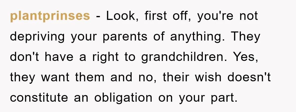 plantprinses − Look, first off, you're not depriving your parents of anything. They don't have a right to grandchildren. Yes, they want them and no, their wish doesn't constitute an...