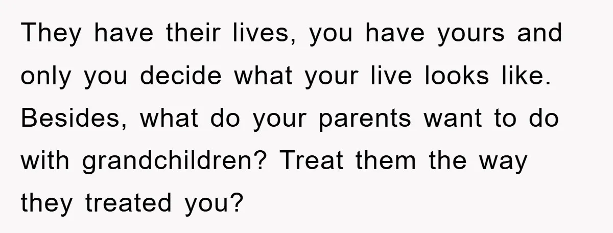 They have their lives, you have yours and only you decide what your live looks like. Besides, what do your parents want to do with grandchildren? Treat them the way...