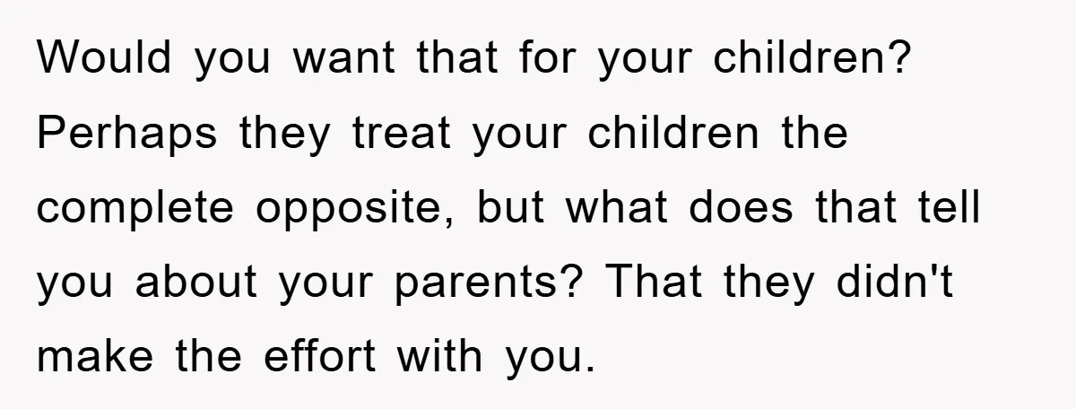 Would you want that for your children? Perhaps they treat your children the complete opposite, but what does that tell you about your parents? That they didn't make the effort...