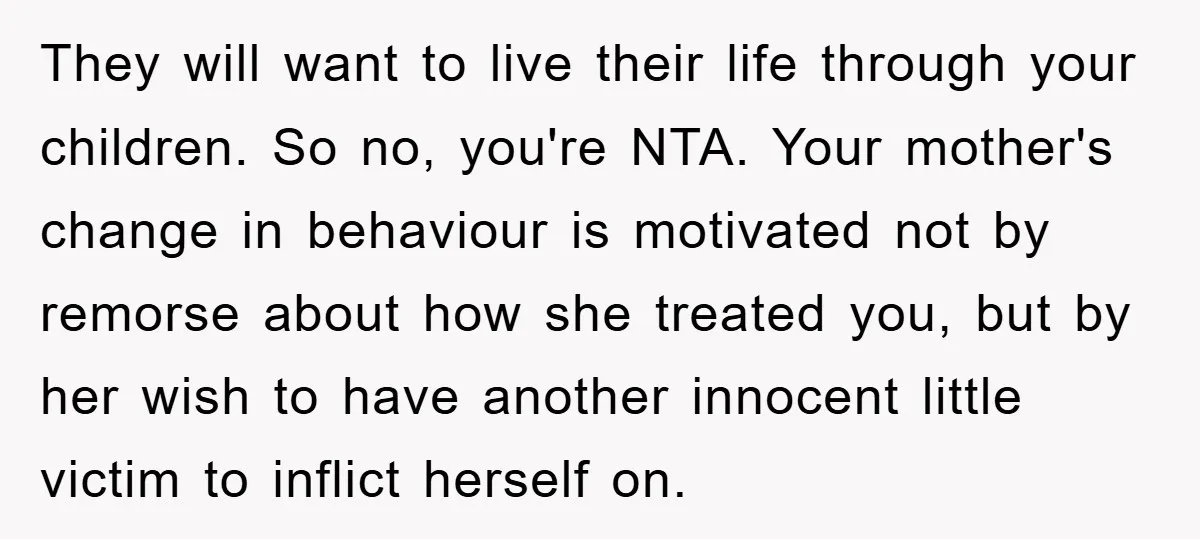 They will want to live their life through your children. So no, you're NTA. Your mother's change in behaviour is motivated not by remorse about how she treated you, but...
