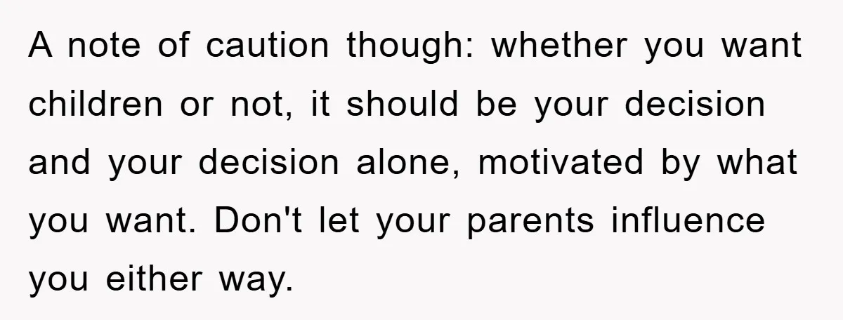 A note of caution though: whether you want children or not, it should be your decision and your decision alone, motivated by what you want. Don't let your parents influence...