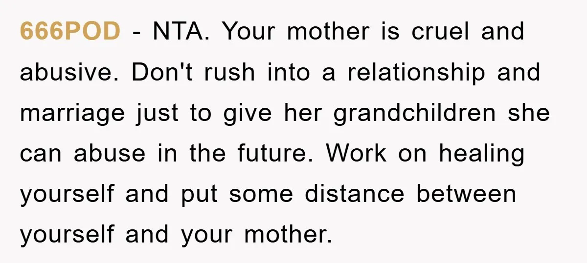 666POD − NTA. Your mother is cruel and abusive. Don't rush into a relationship and marriage just to give her grandchildren she can abuse in the future. Work on healing...