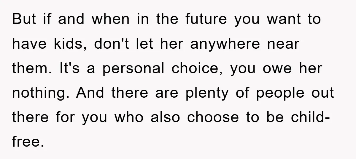 But if and when in the future you want to have kids, don't let her anywhere near them. It's a personal choice, you owe her nothing. And there are plenty...