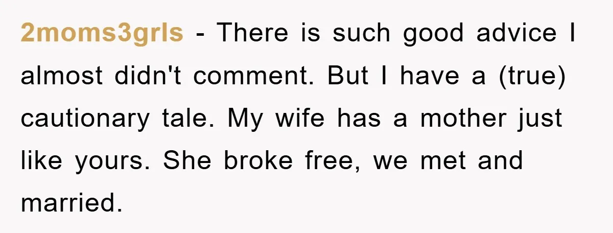 2moms3grls − There is such good advice I almost didn't comment. But I have a (true) cautionary tale. My wife has a mother just like yours. She broke free, we...