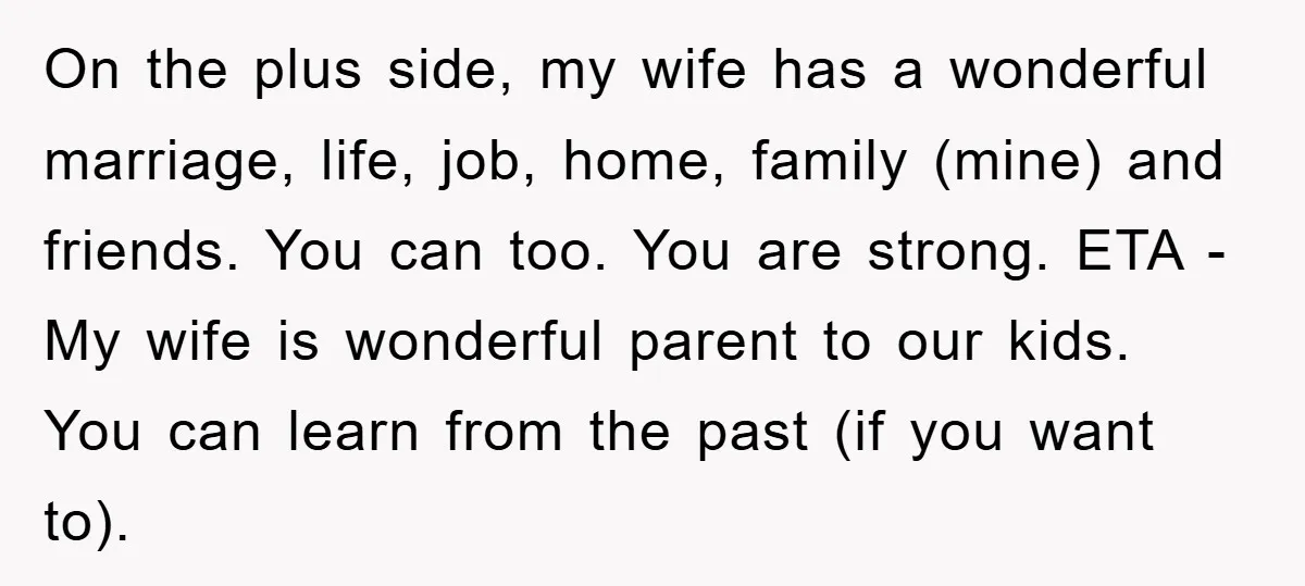 On the plus side, my wife has a wonderful marriage, life, job, home, family (mine) and friends. You can too. You are strong. ETA - My wife is wonderful parent...