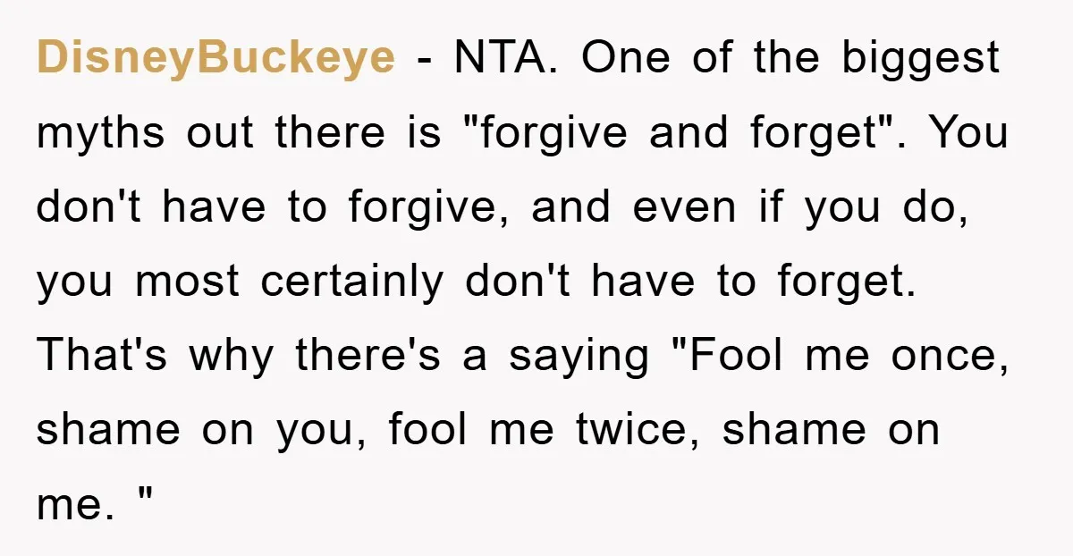 DisneyBuckeye − NTA. One of the biggest myths out there is "forgive and forget". You don't have to forgive, and even if you do, you most certainly don't have to...