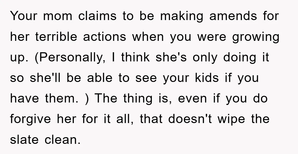 Your mom claims to be making amends for her terrible actions when you were growing up. (Personally, I think she's only doing it so she'll be able to see your...