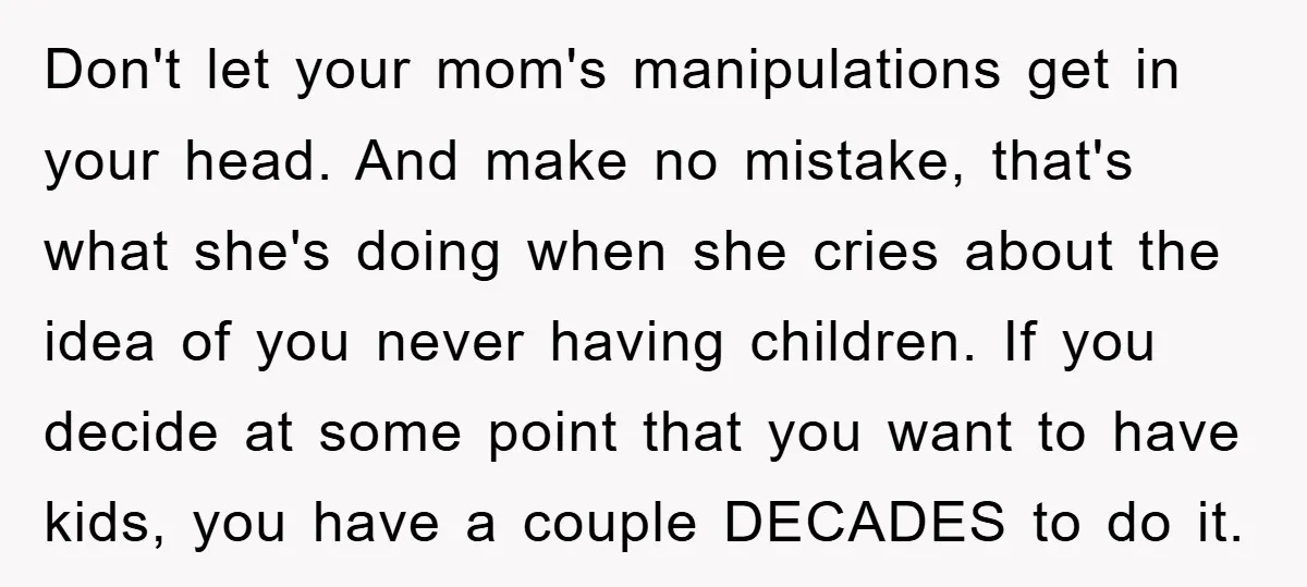 Don't let your mom's manipulations get in your head. And make no mistake, that's what she's doing when she cries about the idea of you never having children. If you...