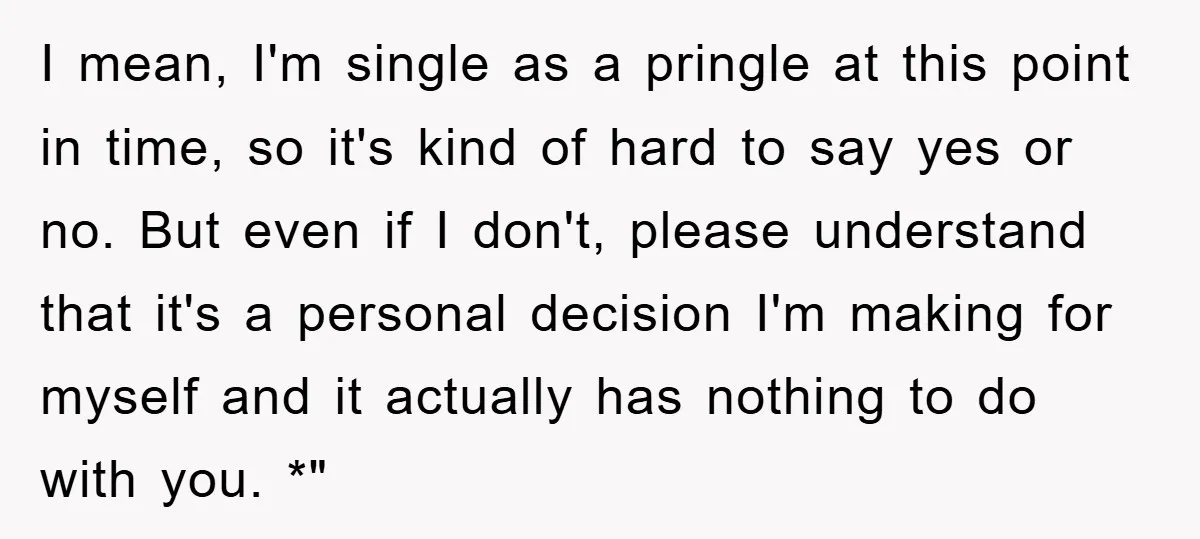 I mean, I'm single as a pringle at this point in time, so it's kind of hard to say yes or no. But even if I don't, please understand that...