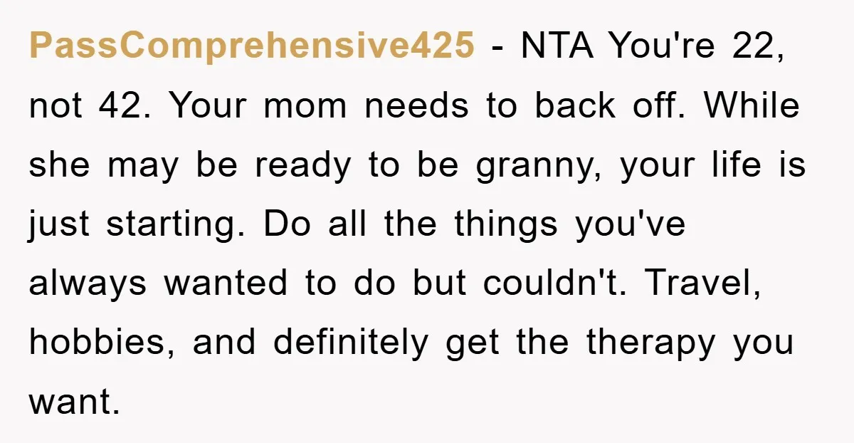 PassComprehensive425 − NTA You're 22, not 42. Your mom needs to back off. While she may be ready to be granny, your life is just starting. Do all the things...