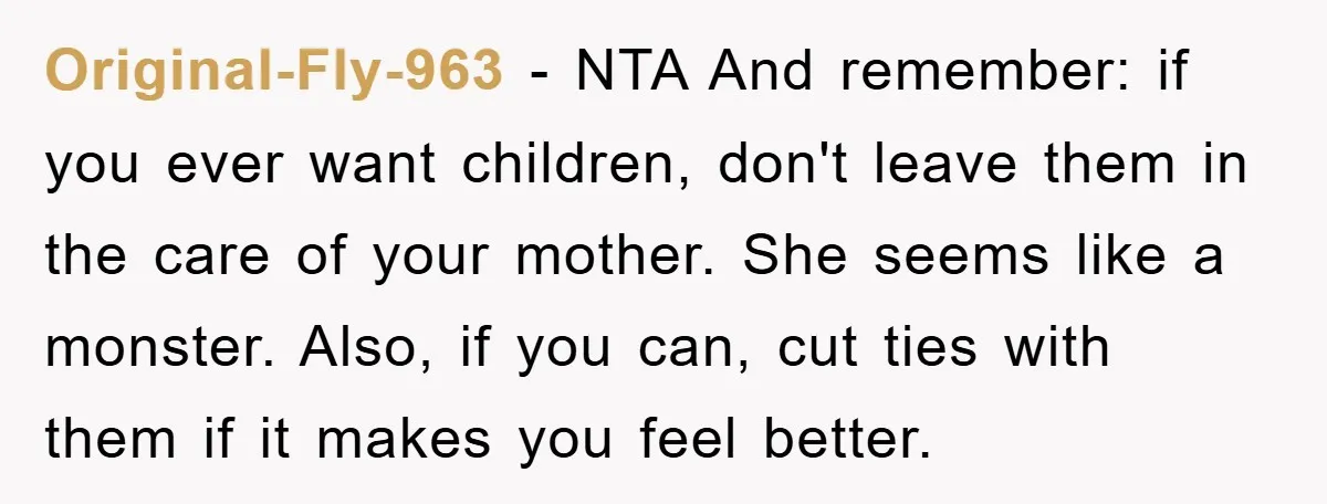 Original-Fly-963 − NTA And remember: if you ever want children, don't leave them in the care of your mother. She seems like a monster. Also, if you can, cut ties...