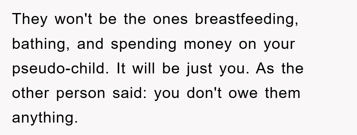 They won't be the ones breastfeeding, bathing, and spending money on your pseudo-child. It will be just you. As the other person said: you don't owe them anything.