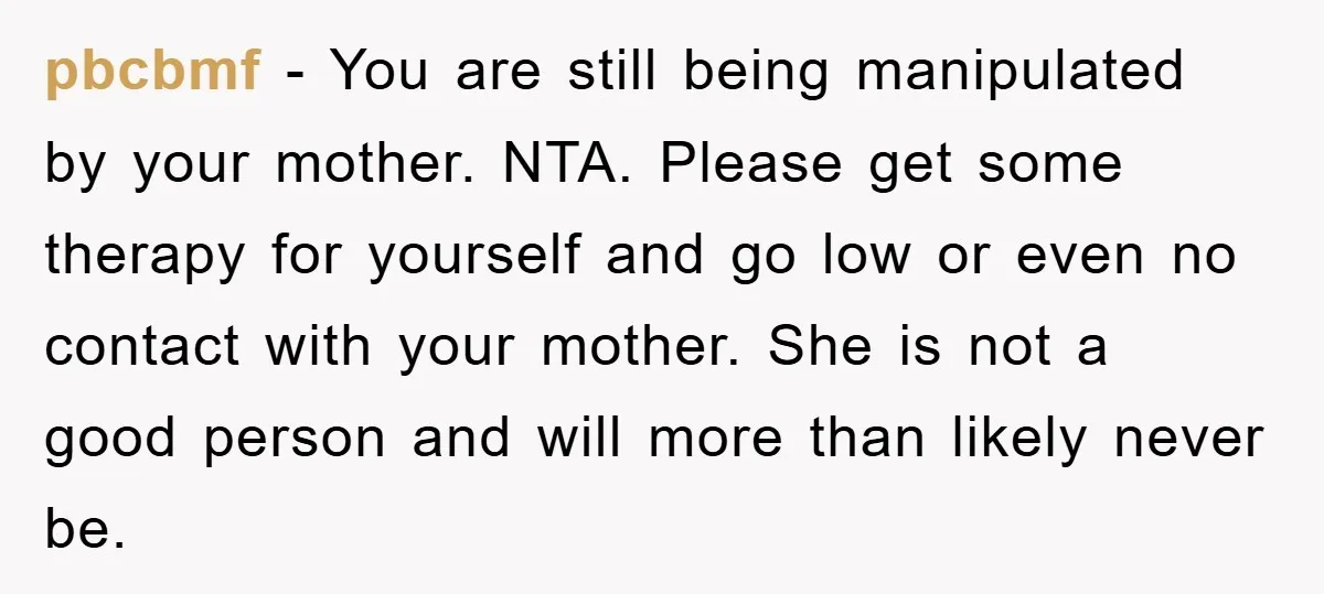 pbcbmf − You are still being manipulated by your mother. NTA. Please get some therapy for yourself and go low or even no contact with your mother. She is not...