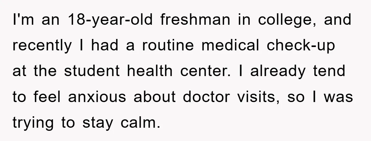 I'm an 18-year-old freshman in college, and recently I had a routine medical check-up at the student health center. I already tend to feel anxious about doctor visits, so I...