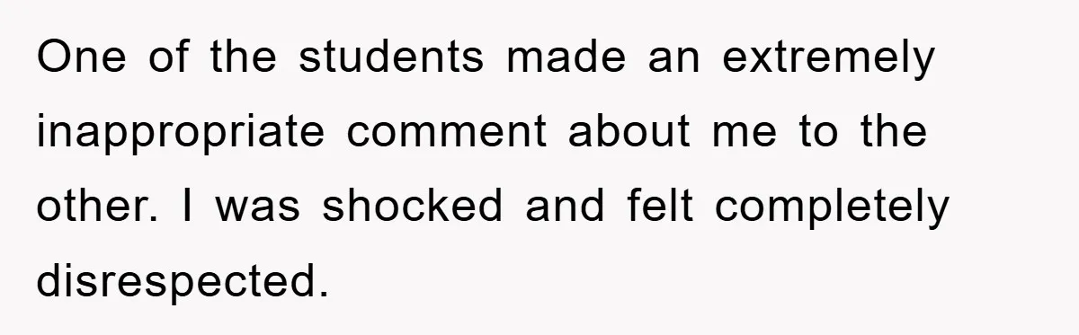 One of the students made an extremely inappropriate comment about me to the other. I was shocked and felt completely disrespected.