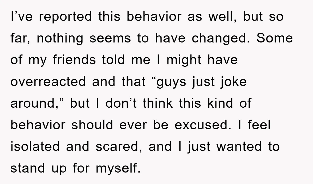 I’ve reported this behavior as well, but so far, nothing seems to have changed. Some of my friends told me I might have overreacted and that “guys just joke around,”...