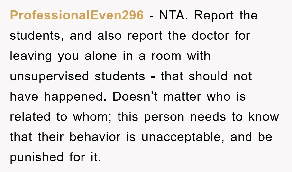 ProfessionalEven296 − NTA. Report the students, and also report the doctor for leaving you alone in a room with unsupervised students - that should not have happened. Doesn’t matter who...