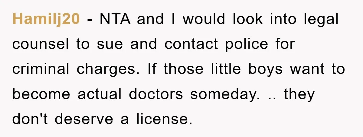 Hamilj20 − NTA and I would look into legal counsel to sue and contact police for criminal charges. If those little boys want to become actual doctors someday. .. they...