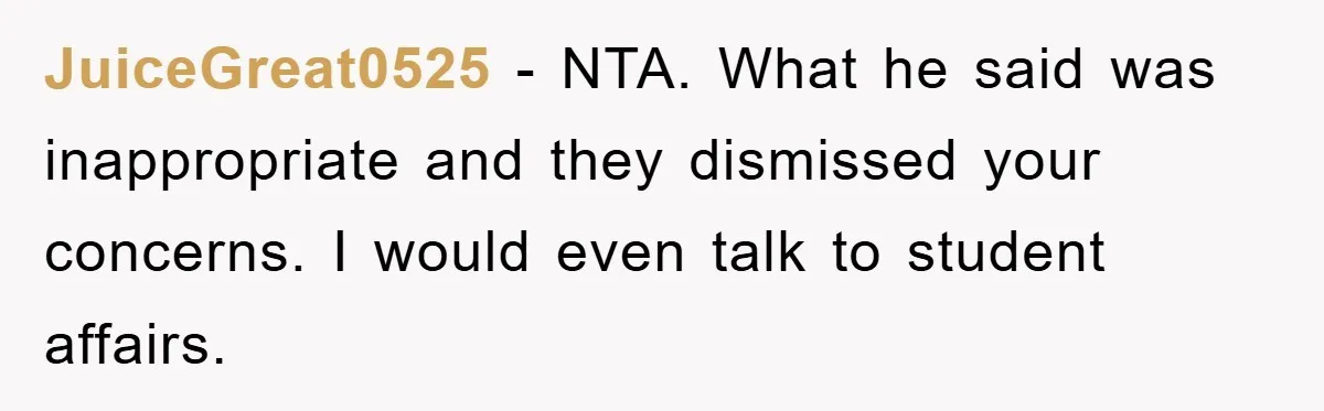 JuiceGreat0525 − NTA. What he said was inappropriate and they dismissed your concerns. I would even talk to student affairs.