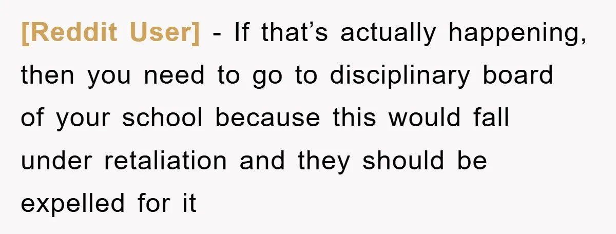 [Reddit User] − If that’s actually happening, then you need to go to disciplinary board of your school because this would fall under retaliation and they should be expelled for...