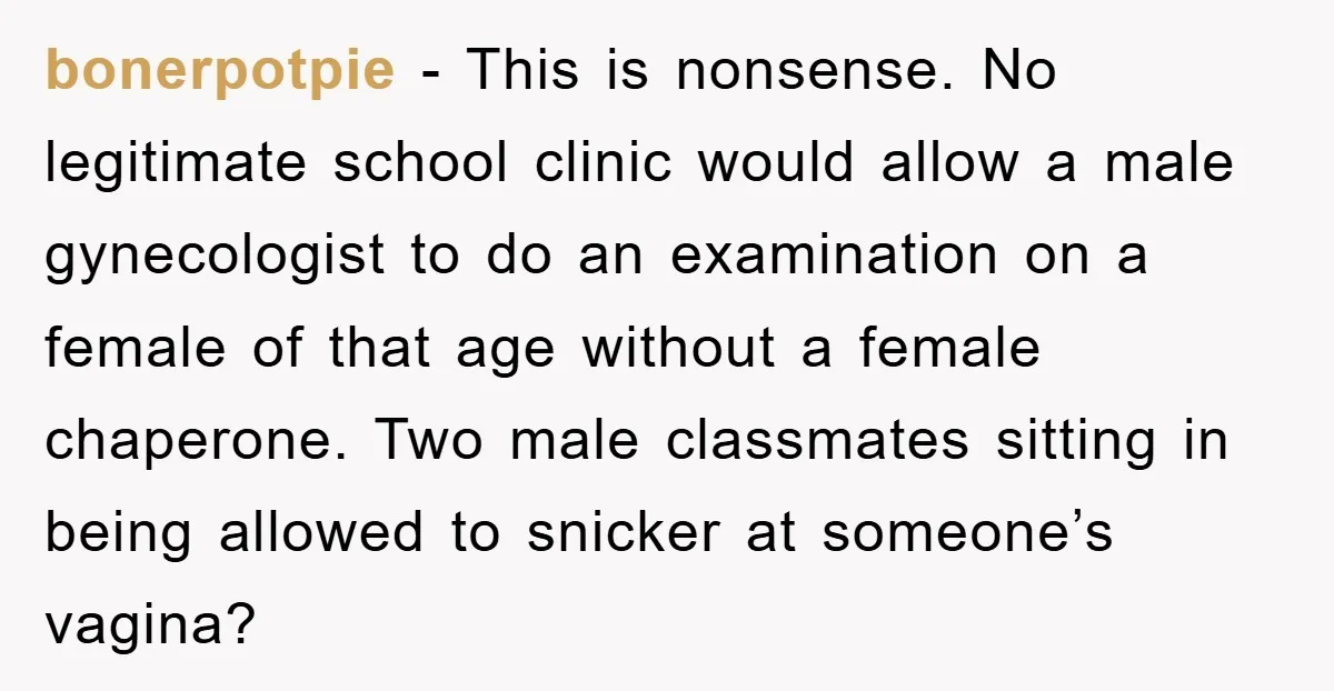 bonerpotpie − This is nonsense. No legitimate school clinic would allow a male gynecologist to do an examination on a female of that age without a female chaperone. Two male...