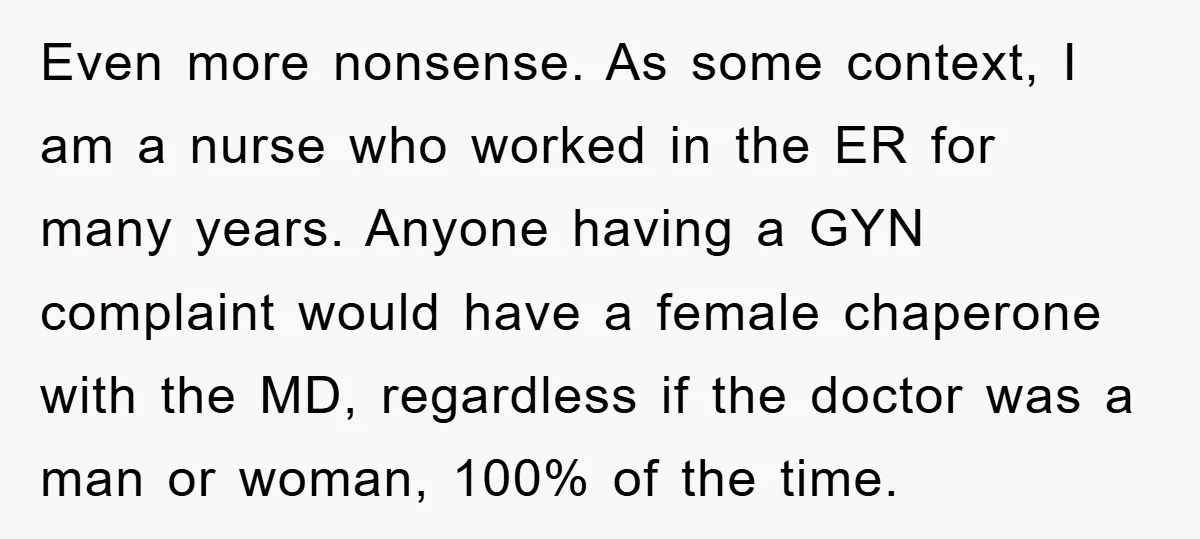 Even more nonsense. As some context, I am a nurse who worked in the ER for many years. Anyone having a GYN complaint would have a female chaperone with the...