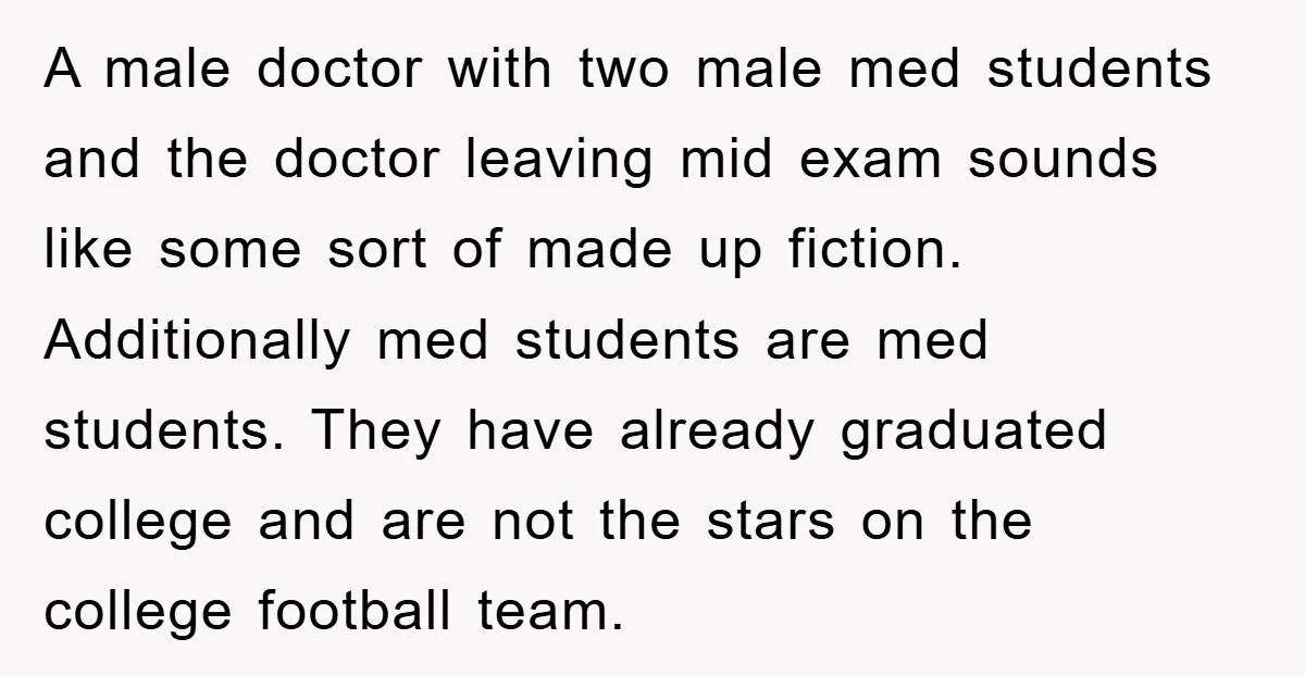 A male doctor with two male med students and the doctor leaving mid exam sounds like some sort of made up fiction. Additionally med students are med students. They have...