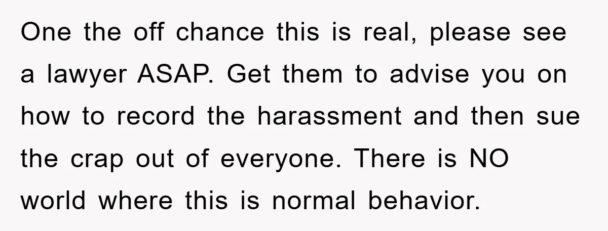 One the off chance this is real, please see a lawyer ASAP. Get them to advise you on how to record the harassment and then sue the crap out of...