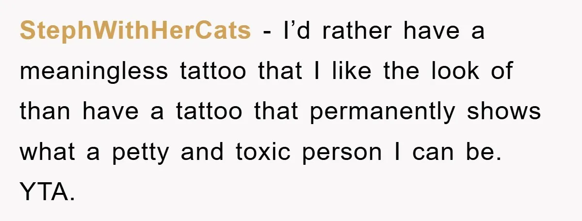 StephWithHerCats - I’d rather have a meaningless tattoo that I like the look of than have a tattoo that permanently shows what a petty and toxic person I can be....