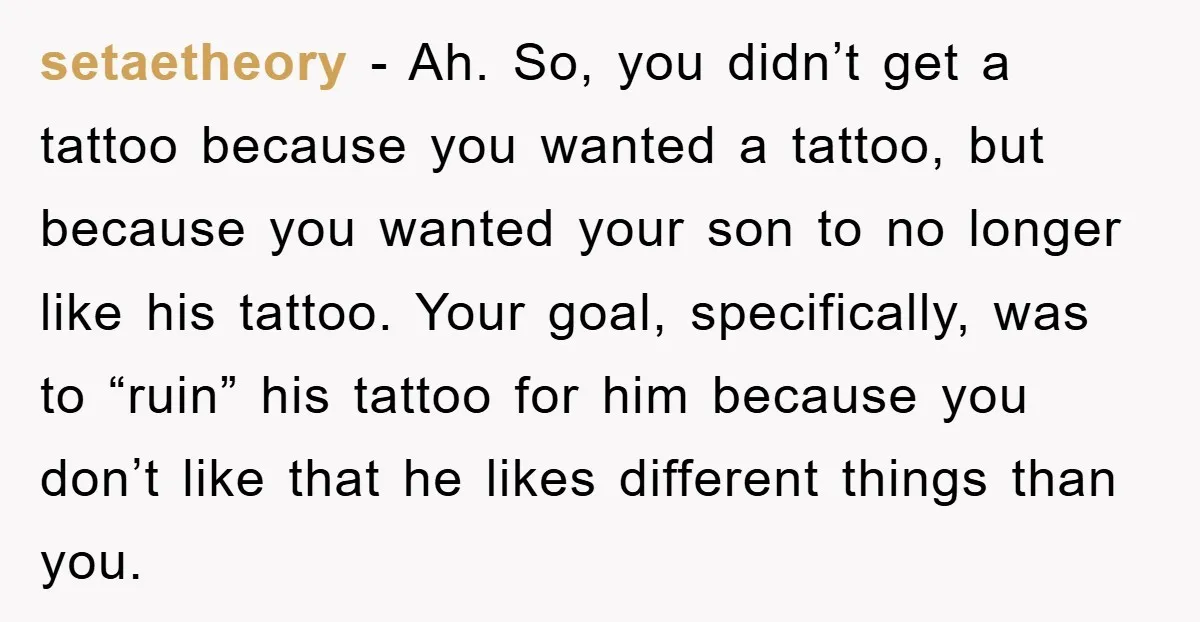 setaetheory - Ah. So, you didn’t get a tattoo because you wanted a tattoo, but because you wanted your son to no longer like his tattoo. Your goal, specifically, was...